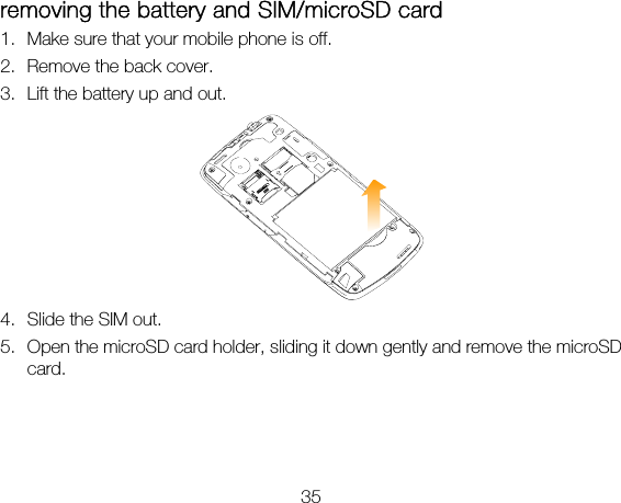 35 removing the battery and SIM/microSD card 1. Make sure that your mobile phone is off. 2. Remove the back cover. 3. Lift the battery up and out.  4. Slide the SIM out. 5. Open the microSD card holder, sliding it down gently and remove the microSD card.  