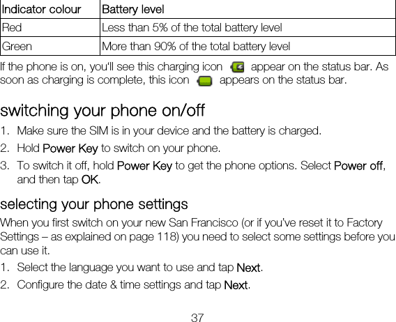 37 Indicator colour  Battery level Red    Less than 5% of the total battery level Green  More than 90% of the total battery level If the phone is on, you‘ll see this charging icon    appear on the status bar. As soon as charging is complete, this icon    appears on the status bar. switching your phone on/off   1. Make sure the SIM is in your device and the battery is charged.   2. Hold Power Key to switch on your phone. 3. To switch it off, hold Power Key to get the phone options. Select Power off, and then tap OK. selecting your phone settings     When you first switch on your new San Francisco (or if you’ve reset it to Factory Settings – as explained on page 118) you need to select some settings before you can use it. 1. Select the language you want to use and tap Next. 2. Configure the date &amp; time settings and tap Next. 