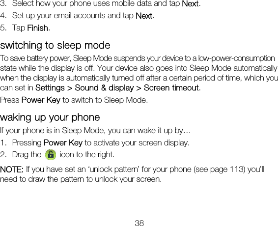 38 3. Select how your phone uses mobile data and tap Next. 4. Set up your email accounts and tap Next.  5. Tap Finish. switching to sleep mode To save battery power, Sleep Mode suspends your device to a low-power-consumption state while the display is off. Your device also goes into Sleep Mode automatically when the display is automatically turned off after a certain period of time, which you can set in Settings &gt; Sound &amp; display &gt; Screen timeout.  Press Power Key to switch to Sleep Mode. waking up your phone If your phone is in Sleep Mode, you can wake it up by… 1. Pressing Power Key to activate your screen display. 2. Drag the   icon to the right. NOTE: If you have set an ‘unlock pattern’ for your phone (see page 113) you’ll need to draw the pattern to unlock your screen. 