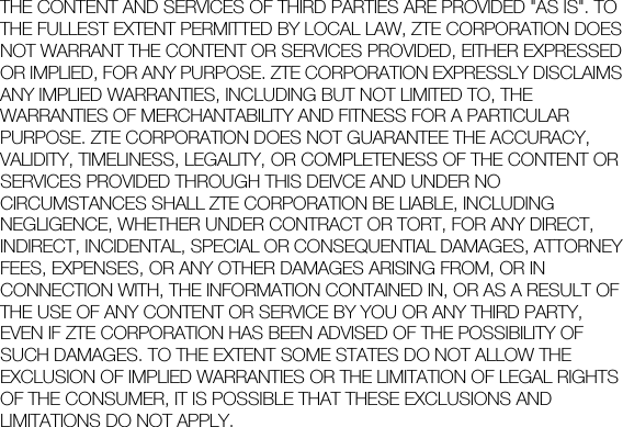  THE CONTENT AND SERVICES OF THIRD PARTIES ARE PROVIDED &quot;AS IS&quot;. TO THE FULLEST EXTENT PERMITTED BY LOCAL LAW, ZTE CORPORATION DOES NOT WARRANT THE CONTENT OR SERVICES PROVIDED, EITHER EXPRESSED OR IMPLIED, FOR ANY PURPOSE. ZTE CORPORATION EXPRESSLY DISCLAIMS ANY IMPLIED WARRANTIES, INCLUDING BUT NOT LIMITED TO, THE WARRANTIES OF MERCHANTABILITY AND FITNESS FOR A PARTICULAR PURPOSE. ZTE CORPORATION DOES NOT GUARANTEE THE ACCURACY, VALIDITY, TIMELINESS, LEGALITY, OR COMPLETENESS OF THE CONTENT OR SERVICES PROVIDED THROUGH THIS DEIVCE AND UNDER NO CIRCUMSTANCES SHALL ZTE CORPORATION BE LIABLE, INCLUDING NEGLIGENCE, WHETHER UNDER CONTRACT OR TORT, FOR ANY DIRECT, INDIRECT, INCIDENTAL, SPECIAL OR CONSEQUENTIAL DAMAGES, ATTORNEY FEES, EXPENSES, OR ANY OTHER DAMAGES ARISING FROM, OR IN CONNECTION WITH, THE INFORMATION CONTAINED IN, OR AS A RESULT OF THE USE OF ANY CONTENT OR SERVICE BY YOU OR ANY THIRD PARTY, EVEN IF ZTE CORPORATION HAS BEEN ADVISED OF THE POSSIBILITY OF SUCH DAMAGES. TO THE EXTENT SOME STATES DO NOT ALLOW THE EXCLUSION OF IMPLIED WARRANTIES OR THE LIMITATION OF LEGAL RIGHTS OF THE CONSUMER, IT IS POSSIBLE THAT THESE EXCLUSIONS AND LIMITATIONS DO NOT APPLY.  