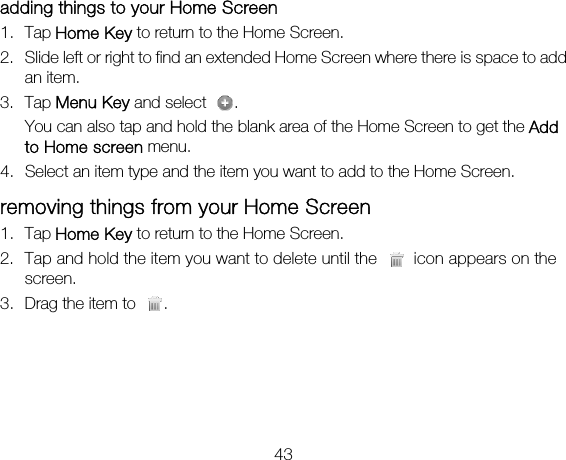 43 adding things to your Home Screen 1. Tap Home Key to return to the Home Screen. 2. Slide left or right to find an extended Home Screen where there is space to add an item. 3. Tap Menu Key and select  . You can also tap and hold the blank area of the Home Screen to get the Add to Home screen menu. 4. Select an item type and the item you want to add to the Home Screen. removing things from your Home Screen 1. Tap Home Key to return to the Home Screen. 2. Tap and hold the item you want to delete until the    icon appears on the screen. 3. Drag the item to  . 