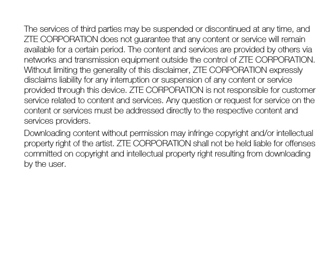  The services of third parties may be suspended or discontinued at any time, and ZTE CORPORATION does not guarantee that any content or service will remain available for a certain period. The content and services are provided by others via networks and transmission equipment outside the control of ZTE CORPORATION. Without limiting the generality of this disclaimer, ZTE CORPORATION expressly disclaims liability for any interruption or suspension of any content or service provided through this device. ZTE CORPORATION is not responsible for customer service related to content and services. Any question or request for service on the content or services must be addressed directly to the respective content and services providers. Downloading content without permission may infringe copyright and/or intellectual property right of the artist. ZTE CORPORATION shall not be held liable for offenses committed on copyright and intellectual property right resulting from downloading by the user.  