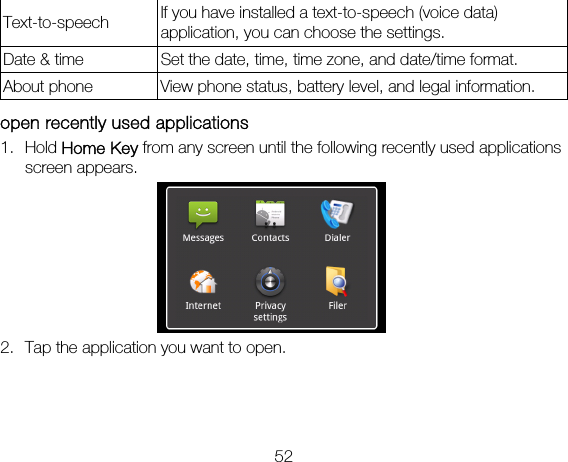 52 Text-to-speech  If you have installed a text-to-speech (voice data) application, you can choose the settings.   Date &amp; time  Set the date, time, time zone, and date/time format.   About phone  View phone status, battery level, and legal information.  open recently used applications 1. Hold Home Key from any screen until the following recently used applications screen appears.  2. Tap the application you want to open.   