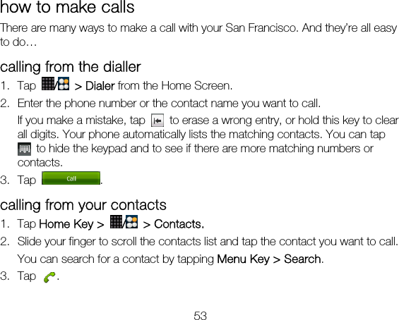 53 how to make calls There are many ways to make a call with your San Francisco. And they’re all easy to do… calling from the dialler 1. Tap  / &gt; Dialer from the Home Screen. 2. Enter the phone number or the contact name you want to call. If you make a mistake, tap    to erase a wrong entry, or hold this key to clear all digits. Your phone automatically lists the matching contacts. You can tap   to hide the keypad and to see if there are more matching numbers or contacts. 3. Tap  . calling from your contacts 1. Tap Home Key &gt;  / &gt; Contacts. 2. Slide your finger to scroll the contacts list and tap the contact you want to call. You can search for a contact by tapping Menu Key &gt; Search. 3. Tap  . 
