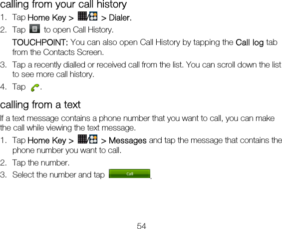 54 calling from your call history 1. Tap Home Key &gt;  / &gt; Dialer. 2. Tap    to open Call History. TOUCHPOINT: You can also open Call History by tapping the Call log tab from the Contacts Screen. 3. Tap a recently dialled or received call from the list. You can scroll down the list to see more call history. 4. Tap  . calling from a text   If a text message contains a phone number that you want to call, you can make the call while viewing the text message. 1. Tap Home Key &gt;  / &gt; Messages and tap the message that contains the phone number you want to call. 2. Tap the number.   3. Select the number and tap  .  