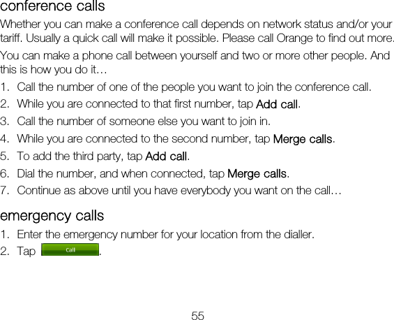 55 conference calls Whether you can make a conference call depends on network status and/or your tariff. Usually a quick call will make it possible. Please call Orange to find out more. You can make a phone call between yourself and two or more other people. And this is how you do it… 1. Call the number of one of the people you want to join the conference call. 2. While you are connected to that first number, tap Add call. 3. Call the number of someone else you want to join in. 4. While you are connected to the second number, tap Merge calls. 5. To add the third party, tap Add call. 6. Dial the number, and when connected, tap Merge calls. 7. Continue as above until you have everybody you want on the call… emergency calls 1. Enter the emergency number for your location from the dialler. 2. Tap  .   