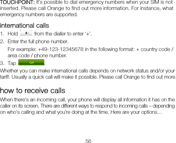 56 TOUCHPOINT: It’s possible to dial emergency numbers when your SIM is not inserted. Please call Orange to find out more information. For instance, what emergency numbers are supported. international calls 1. Hold    from the dialler to enter ‘+’. 2. Enter the full phone number. For example: +49-123-12345678 in the following format: + country code / area code / phone number. 3. Tap  . Whether you can make international calls depends on network status and/or your tariff. Usually a quick call will make it possible. Please call Orange to find out more. how to receive calls When there’s an incoming call, your phone will display all information it has on the caller on its screen. There are different ways to respond to incoming calls – depending on who’s calling and what you’re doing at the time. Here are your options…  