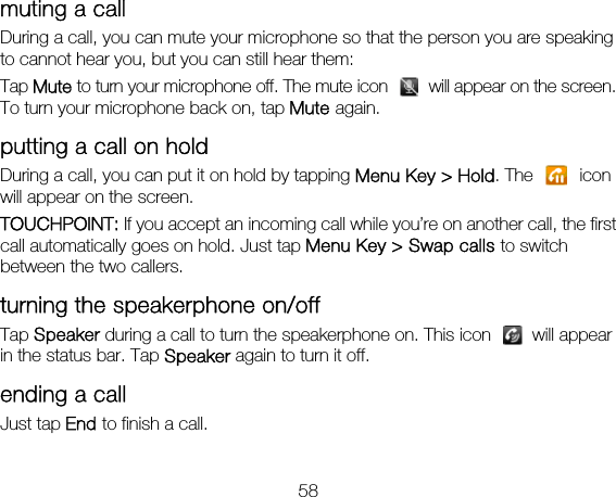 58 muting a call During a call, you can mute your microphone so that the person you are speaking to cannot hear you, but you can still hear them: Tap Mute to turn your microphone off. The mute icon    will appear on the screen. To turn your microphone back on, tap Mute again. putting a call on hold During a call, you can put it on hold by tapping Menu Key &gt; Hold. The   icon will appear on the screen. TOUCHPOINT: If you accept an incoming call while you’re on another call, the first call automatically goes on hold. Just tap Menu Key &gt; Swap calls to switch between the two callers. turning the speakerphone on/off Tap Speaker during a call to turn the speakerphone on. This icon   will appear in the status bar. Tap Speaker again to turn it off.   ending a call Just tap End to finish a call. 