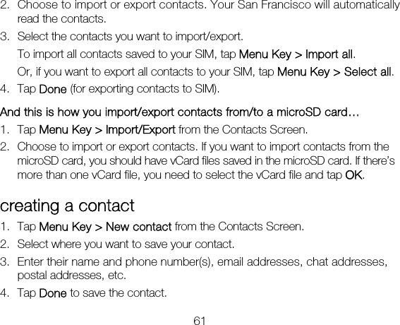 61 2. Choose to import or export contacts. Your San Francisco will automatically read the contacts.   3. Select the contacts you want to import/export.   To import all contacts saved to your SIM, tap Menu Key &gt; Import all. Or, if you want to export all contacts to your SIM, tap Menu Key &gt; Select all. 4. Tap Done (for exporting contacts to SIM). And this is how you import/export contacts from/to a microSD card… 1. Tap Menu Key &gt; Import/Export from the Contacts Screen. 2. Choose to import or export contacts. If you want to import contacts from the microSD card, you should have vCard files saved in the microSD card. If there’s more than one vCard file, you need to select the vCard file and tap OK. creating a contact 1. Tap Menu Key &gt; New contact from the Contacts Screen. 2. Select where you want to save your contact. 3. Enter their name and phone number(s), email addresses, chat addresses, postal addresses, etc.   4. Tap Done to save the contact. 