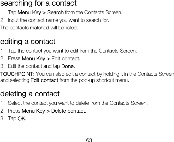 63 searching for a contact 1. Tap Menu Key &gt; Search from the Contacts Screen. 2. Input the contact name you want to search for. The contacts matched will be listed. editing a contact 1. Tap the contact you want to edit from the Contacts Screen. 2. Press Menu Key &gt; Edit contact. 3. Edit the contact and tap Done.  TOUCHPOINT: You can also edit a contact by holding it in the Contacts Screen and selecting Edit contact from the pop-up shortcut menu. deleting a contact 1. Select the contact you want to delete from the Contacts Screen. 2. Press Menu Key &gt; Delete contact. 3. Tap OK. 