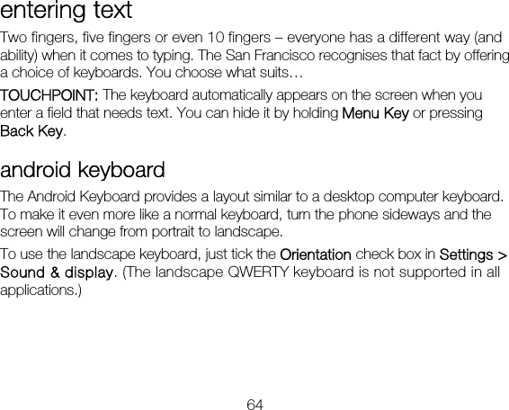 64 entering text Two fingers, five fingers or even 10 fingers – everyone has a different way (and ability) when it comes to typing. The San Francisco recognises that fact by offering a choice of keyboards. You choose what suits… TOUCHPOINT: The keyboard automatically appears on the screen when you enter a field that needs text. You can hide it by holding Menu Key or pressing Back Key. android keyboard The Android Keyboard provides a layout similar to a desktop computer keyboard. To make it even more like a normal keyboard, turn the phone sideways and the screen will change from portrait to landscape.   To use the landscape keyboard, just tick the Orientation check box in Settings &gt; Sound &amp; display. (The landscape QWERTY keyboard is not supported in all applications.) 