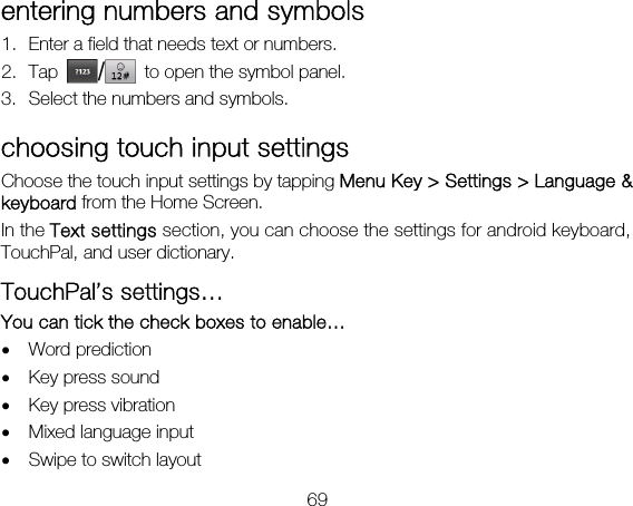 69 entering numbers and symbols 1. Enter a field that needs text or numbers. 2. Tap  /  to open the symbol panel. 3. Select the numbers and symbols. choosing touch input settings Choose the touch input settings by tapping Menu Key &gt; Settings &gt; Language &amp; keyboard from the Home Screen. In the Text settings section, you can choose the settings for android keyboard, TouchPal, and user dictionary. TouchPal’s settings… You can tick the check boxes to enable… • Word prediction • Key press sound • Key press vibration • Mixed language input • Swipe to switch layout 
