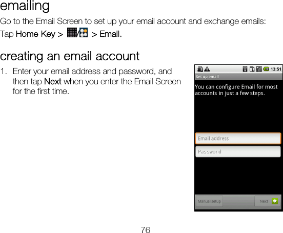 76 emailing  Go to the Email Screen to set up your email account and exchange emails: Tap Home Key &gt;  / &gt; Email. creating an email account 1. Enter your email address and password, and then tap Next when you enter the Email Screen for the first time.         