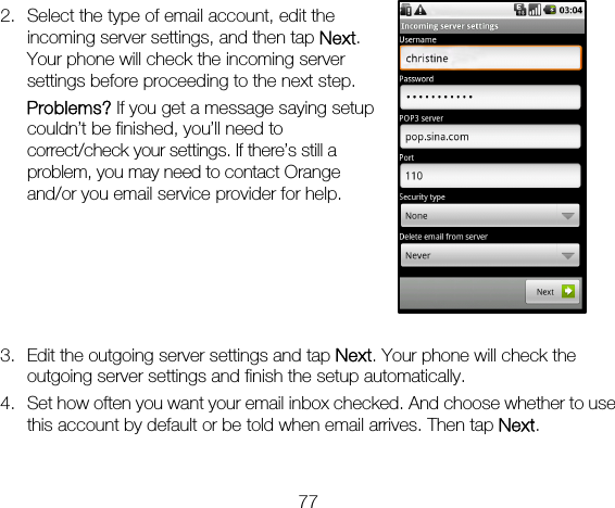 77 2. Select the type of email account, edit the incoming server settings, and then tap Next. Your phone will check the incoming server settings before proceeding to the next step.   Problems? If you get a message saying setup couldn’t be finished, you’ll need to correct/check your settings. If there’s still a problem, you may need to contact Orange and/or you email service provider for help.      3. Edit the outgoing server settings and tap Next. Your phone will check the outgoing server settings and finish the setup automatically. 4. Set how often you want your email inbox checked. And choose whether to use this account by default or be told when email arrives. Then tap Next.  
