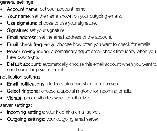 80 general settings: • Account name: set your account name. • Your name: set the name shown on your outgoing emails. • Use signature: choose to use your signature. • Signature: set your signature. • Email address: set the email address of the account. • Email check frequency: choose how often you want to check for emails. • Power-saving mode: automatically adjust email check frequency when you have poor signal. • Default account: automatically choose this email account when you want to send something via an email. notification settings: • Email notifications: alert in status bar when email arrives. • Select ringtone: choose a special ringtone for incoming emails. • Vibrate: phone vibrates when email arrives. server settings: • Incoming settings: your incoming email server. • Outgoing settings: your outgoing email server. 