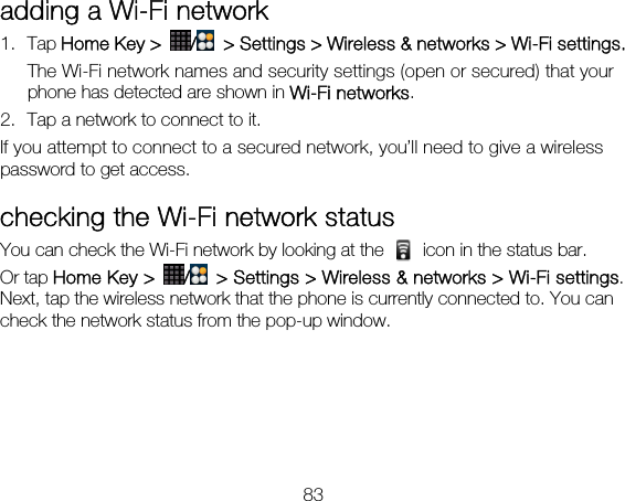 83 adding a Wi-Fi network 1. Tap Home Key &gt;  /  &gt; Settings &gt; Wireless &amp; networks &gt; Wi-Fi settings. The Wi-Fi network names and security settings (open or secured) that your phone has detected are shown in Wi-Fi networks. 2. Tap a network to connect to it. If you attempt to connect to a secured network, you’ll need to give a wireless password to get access. checking the Wi-Fi network status You can check the Wi-Fi network by looking at the    icon in the status bar.   Or tap Home Key &gt;  /  &gt; Settings &gt; Wireless &amp; networks &gt; Wi-Fi settings. Next, tap the wireless network that the phone is currently connected to. You can check the network status from the pop-up window. 