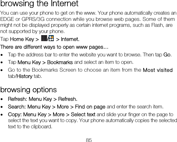 85 browsing the Internet You can use your phone to get on the www. Your phone automatically creates an EDGE or GPRS/3G connection while you browse web pages. Some of them might not be displayed properly as certain internet programs, such as Flash, are not supported by your phone.   Tap Home Key &gt;  / &gt; Internet. There are different ways to open www pages… • Tap the address bar to enter the website you want to browse. Then tap Go. • Tap Menu Key &gt; Bookmarks and select an item to open. • Go to the Bookmarks Screen to choose an item from the Most visited tab/History tab.   browsing options • Refresh: Menu Key &gt; Refresh.   • Search: Menu Key &gt; More &gt; Find on page and enter the search item.   • Copy: Menu Key &gt; More &gt; Select text and slide your finger on the page to select the text you want to copy. Your phone automatically copies the selected text to the clipboard. 