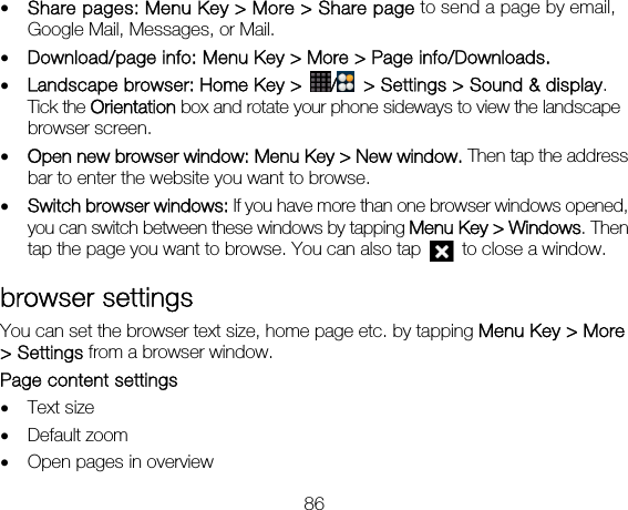 86 • Share pages: Menu Key &gt; More &gt; Share page to send a page by email, Google Mail, Messages, or Mail. • Download/page info: Menu Key &gt; More &gt; Page info/Downloads.   • Landscape browser: Home Key &gt;  /  &gt; Settings &gt; Sound &amp; display. Tick the Orientation box and rotate your phone sideways to view the landscape browser screen.     • Open new browser window: Menu Key &gt; New window. Then tap the address bar to enter the website you want to browse. • Switch browser windows: If you have more than one browser windows opened, you can switch between these windows by tapping Menu Key &gt; Windows. Then tap the page you want to browse. You can also tap    to close a window. browser settings You can set the browser text size, home page etc. by tapping Menu Key &gt; More &gt; Settings from a browser window. Page content settings   • Text size   • Default zoom • Open pages in overview 