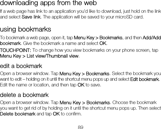 89 downloading apps from the web If a web page has link to an application you’d like to download, just hold on the link and select Save link. The application will be saved to your microSD card. using bookmarks To bookmark a web page, open it, tap Menu Key &gt; Bookmarks, and then Add/Add bookmark. Give the bookmark a name and select OK. TOUCHPOINT: To change how you view bookmarks on your phone screen, tap Menu Key &gt; List view/Thumbnail view. edit a bookmark Open a browser window. Tap Menu Key &gt; Bookmarks. Select the bookmark you want to edit – holding on it until the shortcut menu pops up and select Edit bookmark. Edit the name or location, and then tap OK to save. delete a bookmark Open a browser window. Tap Menu Key &gt; Bookmarks. Choose the bookmark you want to get rid of by holding on it until the shortcut menu pops up. Then select Delete bookmark and tap OK to confirm. 