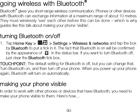 90 going wireless with Bluetooth® Bluetooth® gives you short-range wireless communication. Phones or other devices with Bluetooth can exchange information at a maximum range of about 10 metres. They must wirelessly ‘see’ each other before this can be done – which is why guides like this talk about making your phone ‘visible’. turning Bluetooth on/off   1. Tap Home Key &gt;  /  &gt; Settings &gt; Wireless &amp; networks and tap the box by Bluetooth to put a tick in it. The fact that Bluetooth is on will be confirmed by the appearance of    in the status bar. If you want to turn Bluetooth off, just clear the Bluetooth tick box. TOUCHPOINT: The default setting for Bluetooth is off, but you can change that. Turn Bluetooth on, and then turn off your phone. When you power up your phone again, Bluetooth will turn on automatically. making your phone visible In order to work with other phones or devices that have Bluetooth, you need to make your phone visible to them. Here’s how…  