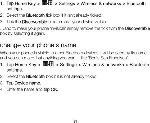 91 1. Tap Home Key &gt;  /  &gt; Settings &gt; Wireless &amp; networks &gt; Bluetooth settings. 2. Select the Bluetooth tick box if it isn’t already ticked. 3. Tick the Discoverable box to make your device visible. …and to make your phone ‘invisible’ simply remove the tick from the Discoverable box by selecting it again. change your phone’s name When your phone is visible to other Bluetooth devices it will be seen by its name, and you can make that anything you want – like ‘Ben’s San Francisco’. 1. Tap Home Key &gt;  /  &gt; Settings &gt; Wireless &amp; networks &gt; Bluetooth settings. 2. Select the Bluetooth box if it is not already ticked. 3. Tap Device name. 4. Enter the name and tap OK.  