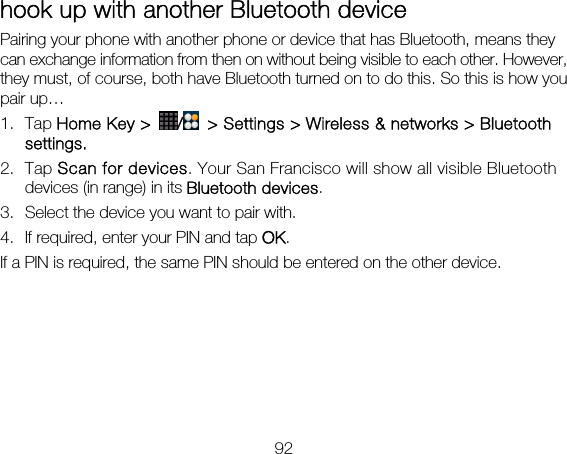 92 hook up with another Bluetooth device Pairing your phone with another phone or device that has Bluetooth, means they can exchange information from then on without being visible to each other. However, they must, of course, both have Bluetooth turned on to do this. So this is how you pair up… 1. Tap Home Key &gt;  /  &gt; Settings &gt; Wireless &amp; networks &gt; Bluetooth settings. 2. Tap Scan for devices. Your San Francisco will show all visible Bluetooth devices (in range) in its Bluetooth devices. 3. Select the device you want to pair with. 4. If required, enter your PIN and tap OK. If a PIN is required, the same PIN should be entered on the other device.   