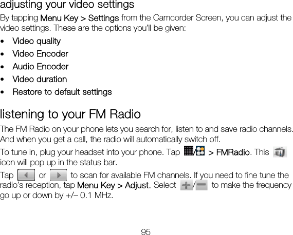 95 adjusting your video settings By tapping Menu Key &gt; Settings from the Camcorder Screen, you can adjust the video settings. These are the options you’ll be given: • Video quality • Video Encoder • Audio Encoder • Video duration • Restore to default settings listening to your FM Radio The FM Radio on your phone lets you search for, listen to and save radio channels. And when you get a call, the radio will automatically switch off.     To tune in, plug your headset into your phone. Tap  / &gt; FMRadio. This   icon will pop up in the status bar. Tap   or    to scan for available FM channels. If you need to fine tune the radio’s reception, tap Menu Key &gt; Adjust. Select /  to make the frequency go up or down by +/– 0.1 MHz.  