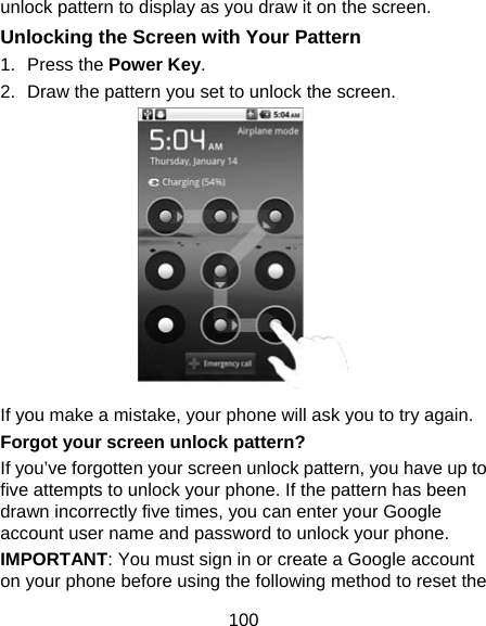 100 unlock pattern to display as you draw it on the screen. Unlocking the Screen with Your Pattern 1. Press the Power Key. 2.  Draw the pattern you set to unlock the screen.  If you make a mistake, your phone will ask you to try again. Forgot your screen unlock pattern? If you’ve forgotten your screen unlock pattern, you have up to five attempts to unlock your phone. If the pattern has been drawn incorrectly five times, you can enter your Google account user name and password to unlock your phone. IMPORTANT: You must sign in or create a Google account on your phone before using the following method to reset the 