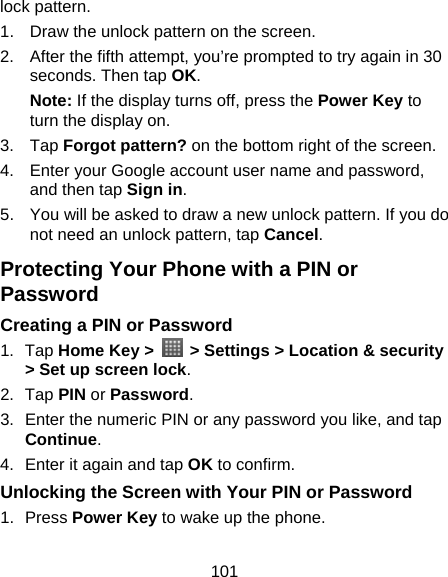 101 lock pattern. 1.  Draw the unlock pattern on the screen. 2.  After the fifth attempt, you’re prompted to try again in 30 seconds. Then tap OK. Note: If the display turns off, press the Power Key to turn the display on. 3. Tap Forgot pattern? on the bottom right of the screen. 4.  Enter your Google account user name and password, and then tap Sign in. 5.  You will be asked to draw a new unlock pattern. If you do not need an unlock pattern, tap Cancel. Protecting Your Phone with a PIN or Password Creating a PIN or Password 1. Tap Home Key &gt;    &gt; Settings &gt; Location &amp; security &gt; Set up screen lock. 2. Tap PIN or Password. 3.  Enter the numeric PIN or any password you like, and tap Continue. 4.  Enter it again and tap OK to confirm. Unlocking the Screen with Your PIN or Password 1. Press Power Key to wake up the phone. 