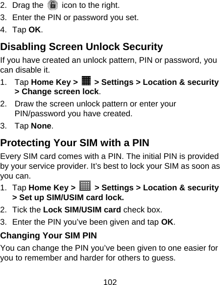 102 2. Drag the   icon to the right. 3.  Enter the PIN or password you set. 4. Tap OK. Disabling Screen Unlock Security If you have created an unlock pattern, PIN or password, you can disable it. 1. Tap Home Key &gt;    &gt; Settings &gt; Location &amp; security &gt; Change screen lock. 2.  Draw the screen unlock pattern or enter your PIN/password you have created. 3. Tap None. Protecting Your SIM with a PIN Every SIM card comes with a PIN. The initial PIN is provided by your service provider. It’s best to lock your SIM as soon as you can. 1. Tap Home Key &gt;   &gt; Settings &gt; Location &amp; security &gt; Set up SIM/USIM card lock. 2. Tick the Lock SIM/USIM card check box. 3.  Enter the PIN you’ve been given and tap OK. Changing Your SIM PIN You can change the PIN you’ve been given to one easier for you to remember and harder for others to guess. 