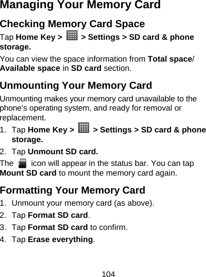 104 Managing Your Memory Card Checking Memory Card Space   Tap Home Key &gt;    &gt; Settings &gt; SD card &amp; phone storage. You can view the space information from Total space/ Available space in SD card section. Unmounting Your Memory Card   Unmounting makes your memory card unavailable to the phone’s operating system, and ready for removal or replacement. 1. Tap Home Key &gt;    &gt; Settings &gt; SD card &amp; phone storage. 2. Tap Unmount SD card. The    icon will appear in the status bar. You can tap Mount SD card to mount the memory card again. Formatting Your Memory Card 1.  Unmount your memory card (as above). 2. Tap Format SD card. 3. Tap Format SD card to confirm. 4. Tap Erase everything. 