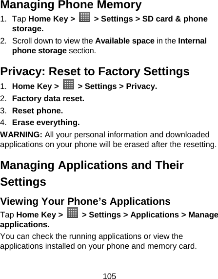 105 Managing Phone Memory 1. Tap Home Key &gt;    &gt; Settings &gt; SD card &amp; phone storage. 2.  Scroll down to view the Available space in the Internal phone storage section. Privacy: Reset to Factory Settings 1.  Home Key &gt;    &gt; Settings &gt; Privacy. 2.  Factory data reset. 3.  Reset phone. 4.  Erase everything. WARNING: All your personal information and downloaded applications on your phone will be erased after the resetting. Managing Applications and Their Settings Viewing Your Phone’s Applications   Tap Home Key &gt;    &gt; Settings &gt; Applications &gt; Manage applications. You can check the running applications or view the applications installed on your phone and memory card. 