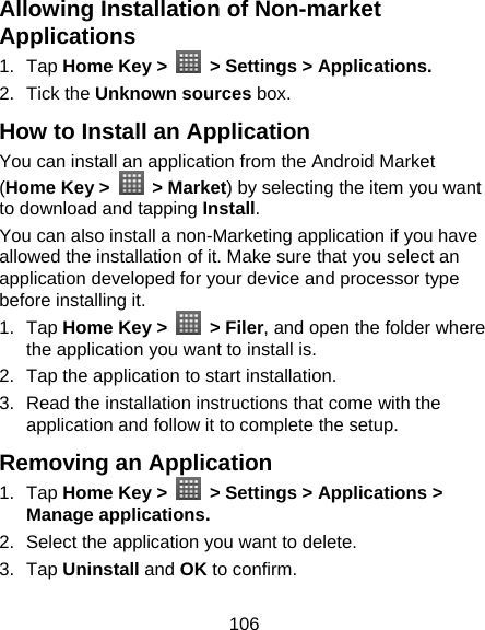 106 Allowing Installation of Non-market Applications 1. Tap Home Key &gt;    &gt; Settings &gt; Applications. 2. Tick the Unknown sources box. How to Install an Application You can install an application from the Android Market (Home Key &gt;   &gt; Market) by selecting the item you want to download and tapping Install. You can also install a non-Marketing application if you have allowed the installation of it. Make sure that you select an application developed for your device and processor type before installing it. 1. Tap Home Key &gt;   &gt; Filer, and open the folder where the application you want to install is. 2.  Tap the application to start installation. 3.  Read the installation instructions that come with the application and follow it to complete the setup. Removing an Application 1. Tap Home Key &gt;    &gt; Settings &gt; Applications &gt; Manage applications. 2.  Select the application you want to delete. 3. Tap Uninstall and OK to confirm. 