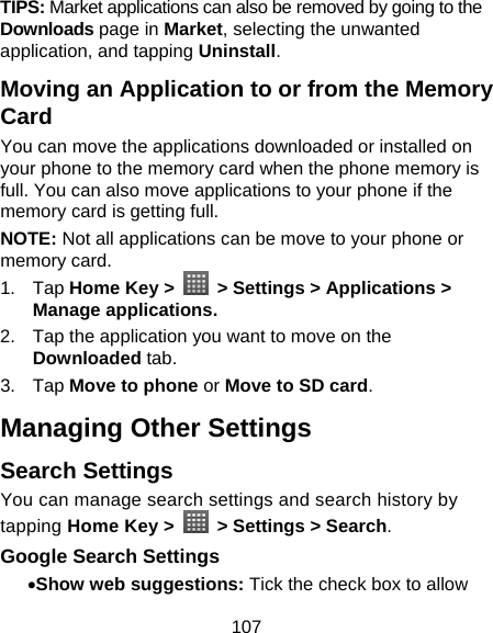 107 TIPS: Market applications can also be removed by going to the Downloads page in Market, selecting the unwanted application, and tapping Uninstall. Moving an Application to or from the Memory Card You can move the applications downloaded or installed on your phone to the memory card when the phone memory is full. You can also move applications to your phone if the memory card is getting full. NOTE: Not all applications can be move to your phone or memory card.   1. Tap Home Key &gt;    &gt; Settings &gt; Applications &gt; Manage applications. 2.  Tap the application you want to move on the Downloaded tab. 3. Tap Move to phone or Move to SD card. Managing Other Settings Search Settings You can manage search settings and search history by tapping Home Key &gt;    &gt; Settings &gt; Search. Google Search Settings • Show web suggestions: Tick the check box to allow 