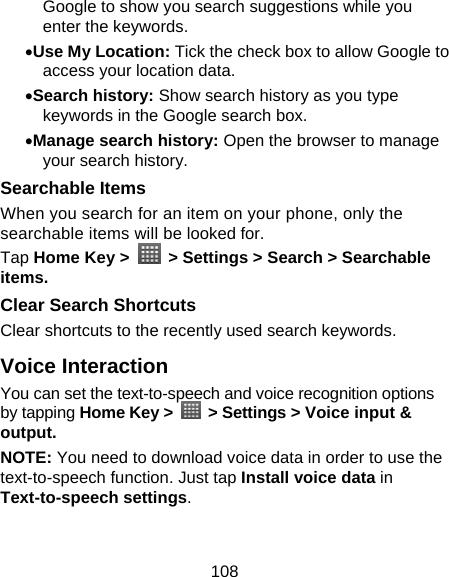 108 Google to show you search suggestions while you enter the keywords. • Use My Location: Tick the check box to allow Google to access your location data. • Search history: Show search history as you type keywords in the Google search box. • Manage search history: Open the browser to manage your search history. Searchable Items   When you search for an item on your phone, only the searchable items will be looked for.   Tap Home Key &gt;    &gt; Settings &gt; Search &gt; Searchable items. Clear Search Shortcuts Clear shortcuts to the recently used search keywords. Voice Interaction You can set the text-to-speech and voice recognition options by tapping Home Key &gt;    &gt; Settings &gt; Voice input &amp; output.  NOTE: You need to download voice data in order to use the text-to-speech function. Just tap Install voice data in Text-to-speech settings. 