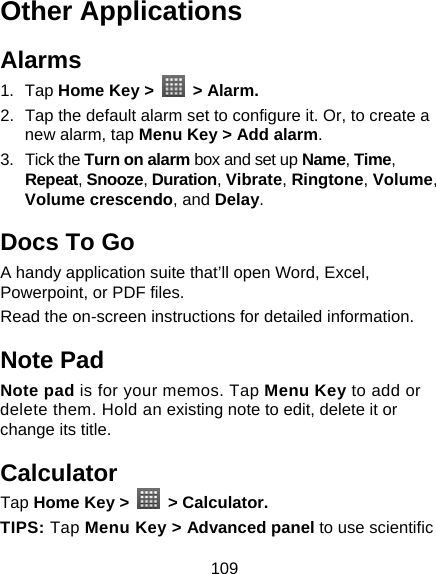 109 Other Applications Alarms 1. Tap Home Key &gt;   &gt; Alarm. 2.  Tap the default alarm set to configure it. Or, to create a new alarm, tap Menu Key &gt; Add alarm. 3. Tick the Turn on alarm box and set up Name, Time, Repeat, Snooze, Duration, Vibrate, Ringtone, Volume, Volume crescendo, and Delay. Docs To Go A handy application suite that’ll open Word, Excel, Powerpoint, or PDF files. Read the on-screen instructions for detailed information. Note Pad Note pad is for your memos. Tap Menu Key to add or delete them. Hold an existing note to edit, delete it or change its title. Calculator Tap Home Key &gt;   &gt; Calculator. TIPS: Tap Menu Key &gt; Advanced panel to use scientific 