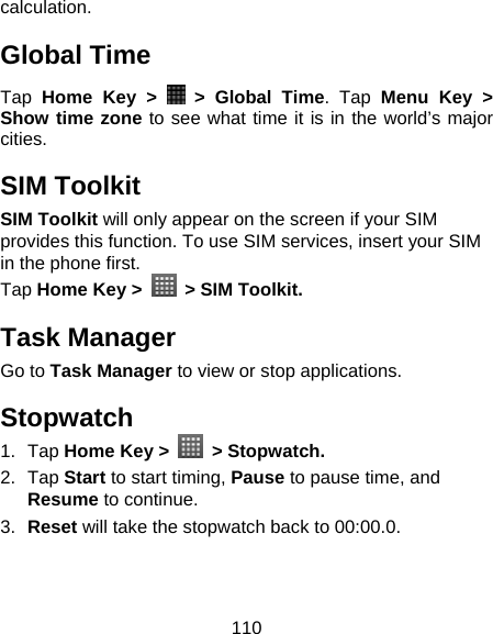 110 calculation. Global Time Tap  Home Key &gt;   &gt; Global Time. Tap Menu Key &gt; Show time zone to see what time it is in the world’s major cities. SIM Toolkit SIM Toolkit will only appear on the screen if your SIM provides this function. To use SIM services, insert your SIM in the phone first.   Tap Home Key &gt;    &gt; SIM Toolkit. Task Manager Go to Task Manager to view or stop applications. Stopwatch 1. Tap Home Key &gt;   &gt; Stopwatch. 2. Tap Start to start timing, Pause to pause time, and Resume to continue. 3.  Reset will take the stopwatch back to 00:00.0. 