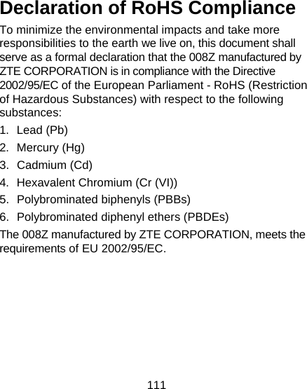 111  Declaration of RoHS Compliance To minimize the environmental impacts and take more responsibilities to the earth we live on, this document shall serve as a formal declaration that the 008Z manufactured by ZTE CORPORATION is in compliance with the Directive 2002/95/EC of the European Parliament - RoHS (Restriction of Hazardous Substances) with respect to the following substances: 1. Lead (Pb) 2. Mercury (Hg) 3. Cadmium (Cd) 4.  Hexavalent Chromium (Cr (VI)) 5. Polybrominated biphenyls (PBBs) 6.  Polybrominated diphenyl ethers (PBDEs) The 008Z manufactured by ZTE CORPORATION, meets the requirements of EU 2002/95/EC.  