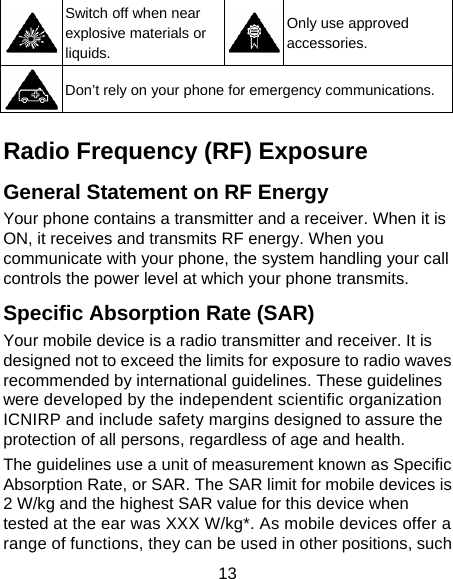 13  Switch off when near explosive materials or liquids. Only use approved accessories.  Don’t rely on your phone for emergency communications.    Radio Frequency (RF) Exposure General Statement on RF Energy Your phone contains a transmitter and a receiver. When it is ON, it receives and transmits RF energy. When you communicate with your phone, the system handling your call controls the power level at which your phone transmits. Specific Absorption Rate (SAR) Your mobile device is a radio transmitter and receiver. It is designed not to exceed the limits for exposure to radio waves recommended by international guidelines. These guidelines were developed by the independent scientific organization ICNIRP and include safety margins designed to assure the protection of all persons, regardless of age and health. The guidelines use a unit of measurement known as Specific Absorption Rate, or SAR. The SAR limit for mobile devices is 2 W/kg and the highest SAR value for this device when tested at the ear was XXX W/kg*. As mobile devices offer a range of functions, they can be used in other positions, such 