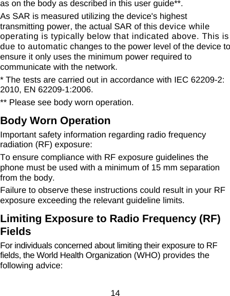 14 as on the body as described in this user guide**. As SAR is measured utilizing the device&apos;s highest transmitting power, the actual SAR of this device while operating is typically below that indicated above. This is due to automatic changes to the power level of the device to ensure it only uses the minimum power required to communicate with the network. * The tests are carried out in accordance with IEC 62209-2: 2010, EN 62209-1:2006. ** Please see body worn operation. Body Worn Operation Important safety information regarding radio frequency radiation (RF) exposure: To ensure compliance with RF exposure guidelines the phone must be used with a minimum of 15 mm separation from the body. Failure to observe these instructions could result in your RF exposure exceeding the relevant guideline limits. Limiting Exposure to Radio Frequency (RF) Fields For individuals concerned about limiting their exposure to RF fields, the World Health Organization (WHO) provides the following advice: 