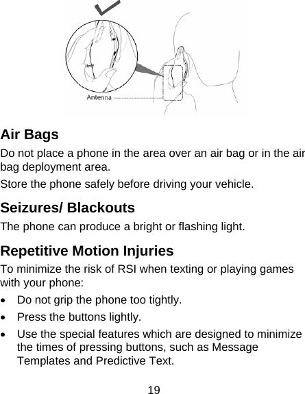 19  Air Bags Do not place a phone in the area over an air bag or in the air bag deployment area. Store the phone safely before driving your vehicle. Seizures/ Blackouts The phone can produce a bright or flashing light. Repetitive Motion Injuries To minimize the risk of RSI when texting or playing games with your phone: •  Do not grip the phone too tightly. •  Press the buttons lightly. •  Use the special features which are designed to minimize the times of pressing buttons, such as Message Templates and Predictive Text. 