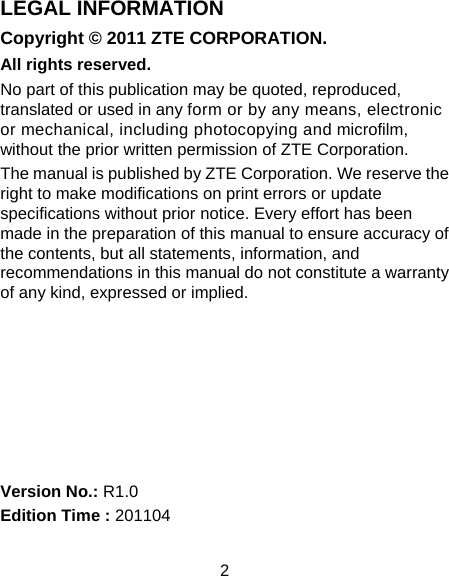 2 LEGAL INFORMATION Copyright © 2011 ZTE CORPORATION. All rights reserved. No part of this publication may be quoted, reproduced, translated or used in any form or by any means, electronic or mechanical, including photocopying and microfilm, without the prior written permission of ZTE Corporation. The manual is published by ZTE Corporation. We reserve the right to make modifications on print errors or update specifications without prior notice. Every effort has been made in the preparation of this manual to ensure accuracy of the contents, but all statements, information, and recommendations in this manual do not constitute a warranty of any kind, expressed or implied.        Version No.: R1.0 Edition Time : 201104 