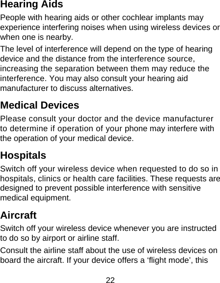 22 Hearing Aids People with hearing aids or other cochlear implants may experience interfering noises when using wireless devices or when one is nearby. The level of interference will depend on the type of hearing device and the distance from the interference source, increasing the separation between them may reduce the interference. You may also consult your hearing aid manufacturer to discuss alternatives. Medical Devices Please consult your doctor and the device manufacturer to determine if operation of your phone may interfere with the operation of your medical device. Hospitals Switch off your wireless device when requested to do so in hospitals, clinics or health care facilities. These requests are designed to prevent possible interference with sensitive medical equipment. Aircraft Switch off your wireless device whenever you are instructed to do so by airport or airline staff. Consult the airline staff about the use of wireless devices on board the aircraft. If your device offers a ‘flight mode’, this 