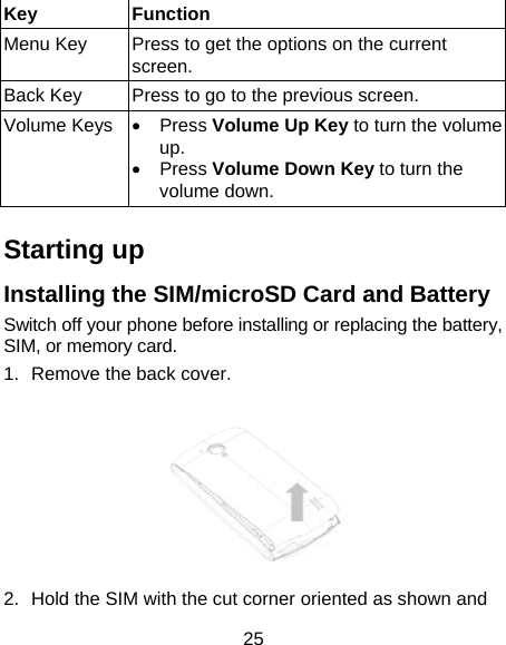 25 Key Function Menu Key  Press to get the options on the current screen. Back Key  Press to go to the previous screen. Volume Keys • Press Volume Up Key to turn the volume up.  • Press Volume Down Key to turn the volume down.    Starting up Installing the SIM/microSD Card and Battery Switch off your phone before installing or replacing the battery, SIM, or memory card.   1.  Remove the back cover.  2.  Hold the SIM with the cut corner oriented as shown and 