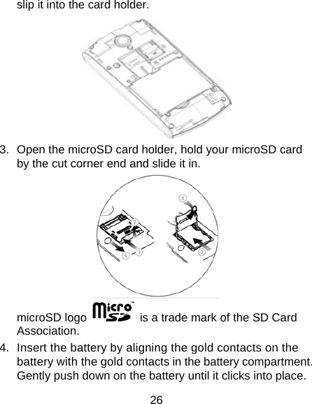 26 slip it into the card holder.    3.  Open the microSD card holder, hold your microSD card by the cut corner end and slide it in.  microSD logo    is a trade mark of the SD Card Association. 4.  Insert the battery by aligning the gold contacts on the battery with the gold contacts in the battery compartment. Gently push down on the battery until it clicks into place. 