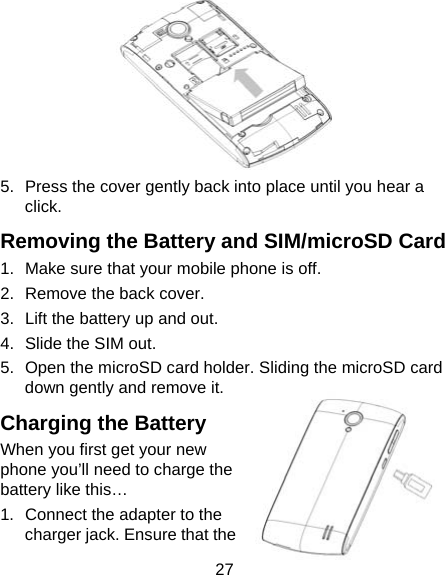 27  5.  Press the cover gently back into place until you hear a click. Removing the Battery and SIM/microSD Card 1.  Make sure that your mobile phone is off. 2.  Remove the back cover. 3.  Lift the battery up and out. 4.  Slide the SIM out. 5.  Open the microSD card holder. Sliding the microSD card down gently and remove it. Charging the Battery When you first get your new phone you’ll need to charge the battery like this… 1.  Connect the adapter to the charger jack. Ensure that the 