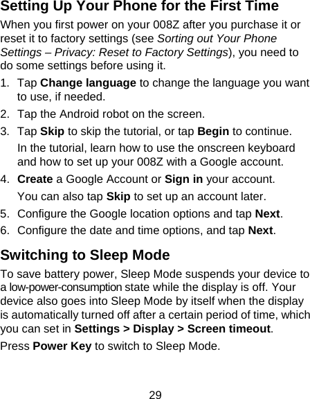 29 Setting Up Your Phone for the First Time   When you first power on your 008Z after you purchase it or reset it to factory settings (see Sorting out Your Phone Settings – Privacy: Reset to Factory Settings), you need to do some settings before using it. 1. Tap Change language to change the language you want to use, if needed. 2.  Tap the Android robot on the screen. 3. Tap Skip to skip the tutorial, or tap Begin to continue. In the tutorial, learn how to use the onscreen keyboard and how to set up your 008Z with a Google account. 4.  Create a Google Account or Sign in your account. You can also tap Skip to set up an account later. 5.  Configure the Google location options and tap Next. 6.  Configure the date and time options, and tap Next. Switching to Sleep Mode To save battery power, Sleep Mode suspends your device to a low-power-consumption state while the display is off. Your device also goes into Sleep Mode by itself when the display is automatically turned off after a certain period of time, which you can set in Settings &gt; Display &gt; Screen timeout.  Press Power Key to switch to Sleep Mode. 