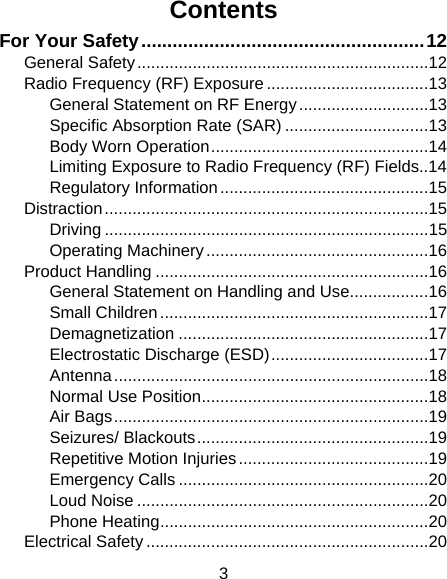 3 Contents For Your Safety......................................................12 General Safety...............................................................12 Radio Frequency (RF) Exposure ...................................13 General Statement on RF Energy............................13 Specific Absorption Rate (SAR) ...............................13 Body Worn Operation...............................................14 Limiting Exposure to Radio Frequency (RF) Fields..14 Regulatory Information.............................................15 Distraction......................................................................15 Driving ......................................................................15 Operating Machinery................................................16 Product Handling ...........................................................16 General Statement on Handling and Use.................16 Small Children..........................................................17 Demagnetization ......................................................17 Electrostatic Discharge (ESD)..................................17 Antenna....................................................................18 Normal Use Position.................................................18 Air Bags....................................................................19 Seizures/ Blackouts..................................................19 Repetitive Motion Injuries.........................................19 Emergency Calls ......................................................20 Loud Noise ...............................................................20 Phone Heating..........................................................20 Electrical Safety .............................................................20 