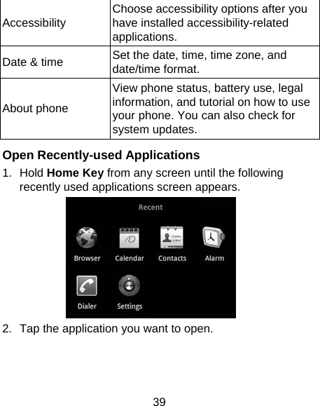 39 Accessibility  Choose accessibility options after you have installed accessibility-related applications. Date &amp; time  Set the date, time, time zone, and date/time format.   About phone View phone status, battery use, legal information, and tutorial on how to use your phone. You can also check for system updates.  Open Recently-used Applications 1. Hold Home Key from any screen until the following recently used applications screen appears.  2.  Tap the application you want to open. 