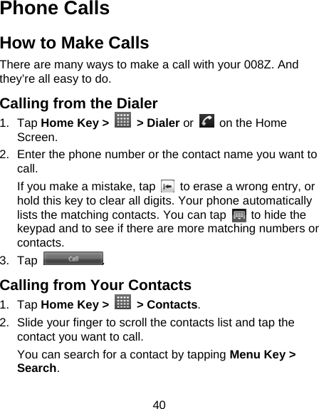 40 Phone Calls How to Make Calls There are many ways to make a call with your 008Z. And they’re all easy to do. Calling from the Dialer 1. Tap Home Key &gt;   &gt; Dialer or    on the Home Screen. 2.  Enter the phone number or the contact name you want to call. If you make a mistake, tap    to erase a wrong entry, or hold this key to clear all digits. Your phone automatically lists the matching contacts. You can tap    to hide the keypad and to see if there are more matching numbers or contacts. 3. Tap  . Calling from Your Contacts 1. Tap Home Key &gt;   &gt; Contacts. 2.  Slide your finger to scroll the contacts list and tap the contact you want to call. You can search for a contact by tapping Menu Key &gt; Search. 